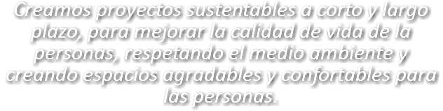 Creamos proyectos sustentables a corto y largo plazo, para mejorar la calidad de vida de la personas, respetando el medio ambiente y creando espacios agradables y confortables para las personas. 